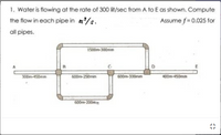 1. Water is flowing at the rate of 300 lit/sec from A to E as shown. Compute
the flow in each pipe in m/s.
Assume f = 0.025 for
all pipes.
1500m-300mm
D.
300m-450mm
600m-250mm
600m-300mm
400m-450rmm
600m-200mm
