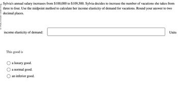 Sylvia's annual salary increases from $100,000 to $109,500. Sylvia decides to increase the number of vacations she takes from
three to four. Use the midpoint method to calculate her income elasticity of demand for vacations. Round your answer to two
decimal places.
income elasticity of demand:
This good is
a luxury good.
a normal good.
an inferior good.
Units