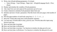 1. Write a list of book defining parameters. (5 at least)
o Name (String) – Topic (String) – Pages (int) – IsEnglishLanguage (bool) – Price
(float)
2. Declare and initialize the variables of book parameters.
3. Take input from user and output all the parameters given by user.
4. Create a function to initialize book parameter taken form user.
5. Initialize and store 2 books' parameters. Print the book with more pages, total number of
pages.
6. Print the page numbers of each book using loop. (1– 2- 3 –4 ..)
7. Store the 3 books data using array (each parameter separate).
8. Use loop store 10 books data in array, given by user. Print the data after input using
function and loop.
9. Store one book data via pointer
10. Store one book data via Reference
11. Store one book data via pointer. Use function to initialize the data given by user.
12. Store one book data via Reference. Use function to initialize the data given by user.
