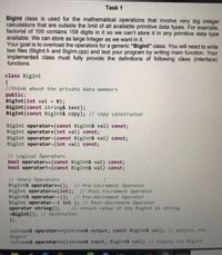 Task 1
Biglnt class is used for the mathematical operations that involve very big integer
calculations that are outside the limit of all available primitive data types. For example,
factorial of 100 contains 158 digits in it so we can't store it in any primitive data type
available. We can store as large Integer as we want in it.
Your goal is to overload the operators for a generic “Biglnt" class. You will need to write
two files (Biglnt.h and Biglnt.cpp) and test your program by writing main function. Your
implemented class must fully provide the definitions of following class (interface)
functions.
class BigInt
{
//think about the private data members
public:
BigInt (int val
BigInt (const string& text);
BigInt (const BigInt& copy); // copy constructor
0);
%3D
BigInt operator+(const BigInt& val) const;
BigInt operator+(int val) const;
BigInt operator-(const BigInt& val) const;
BigInt operator-(int val) const;
// Logical Operators
bool operator==(const BigInt& val) const;
bool operator!=(const BigInt& val) const;
// Unary Operators
BigInt& operator++(); // Pre-increment Operator
BigInt operator++(int); // Post-increment Operator
BigInt& operator--(); // Pre-decrement Operator
BigInt operator--( int ); // Post-decrement Operator
operator string();
-BigInt (); // destructor
};
// return value of the BigInt as string
ostream& operator<< (ostream& output, const BigInt& val); // outputs the
BigInt
istream& operator>>(istream& input, BigInt& val); // inputs the BigInt
Arddress
