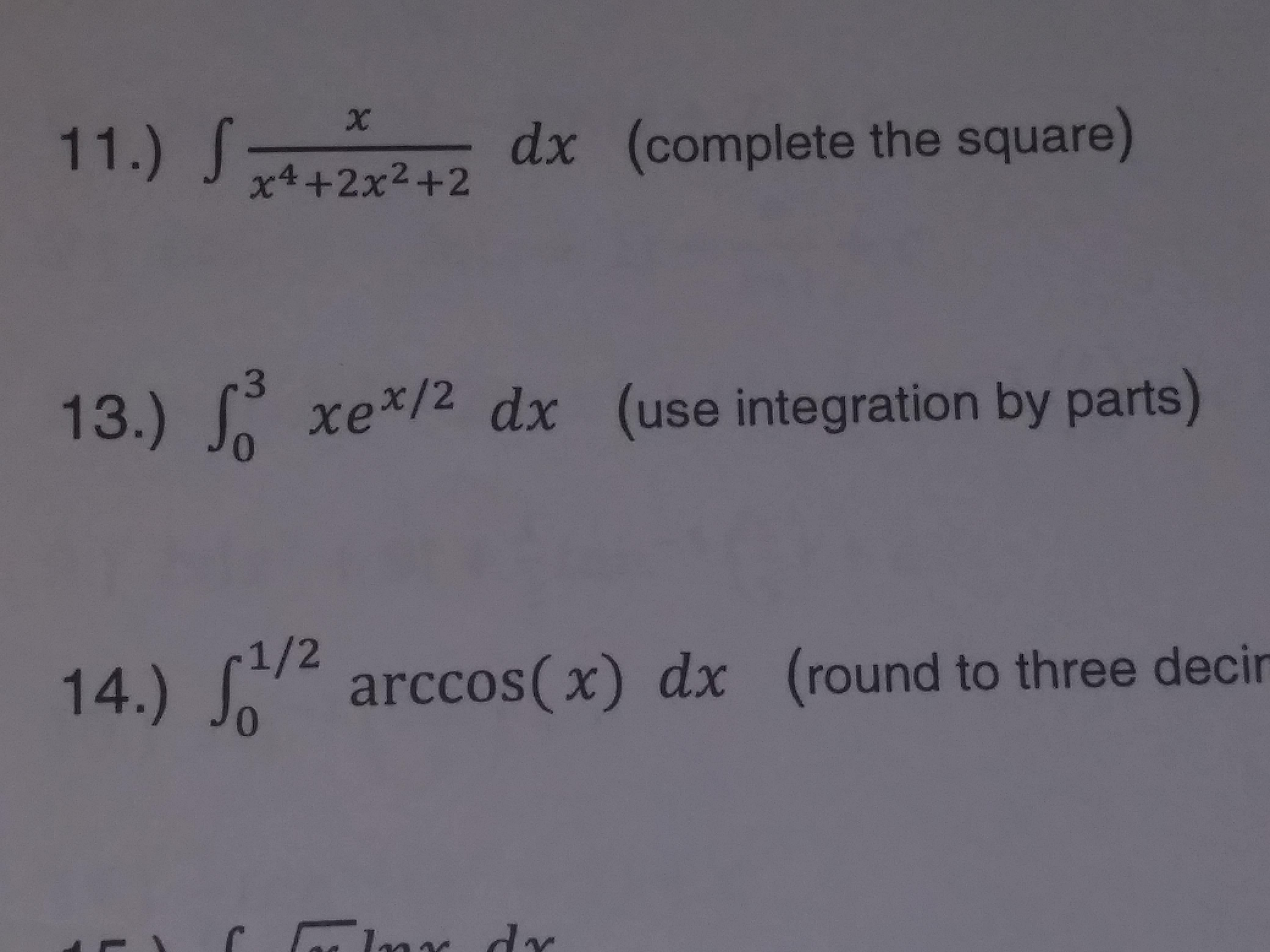 12 dx (complete the square)
13.) f
14.)arccos(x) dx (round to three deci
x4 +2x2+2
xel dx (use integration by parts)
0
1/2
