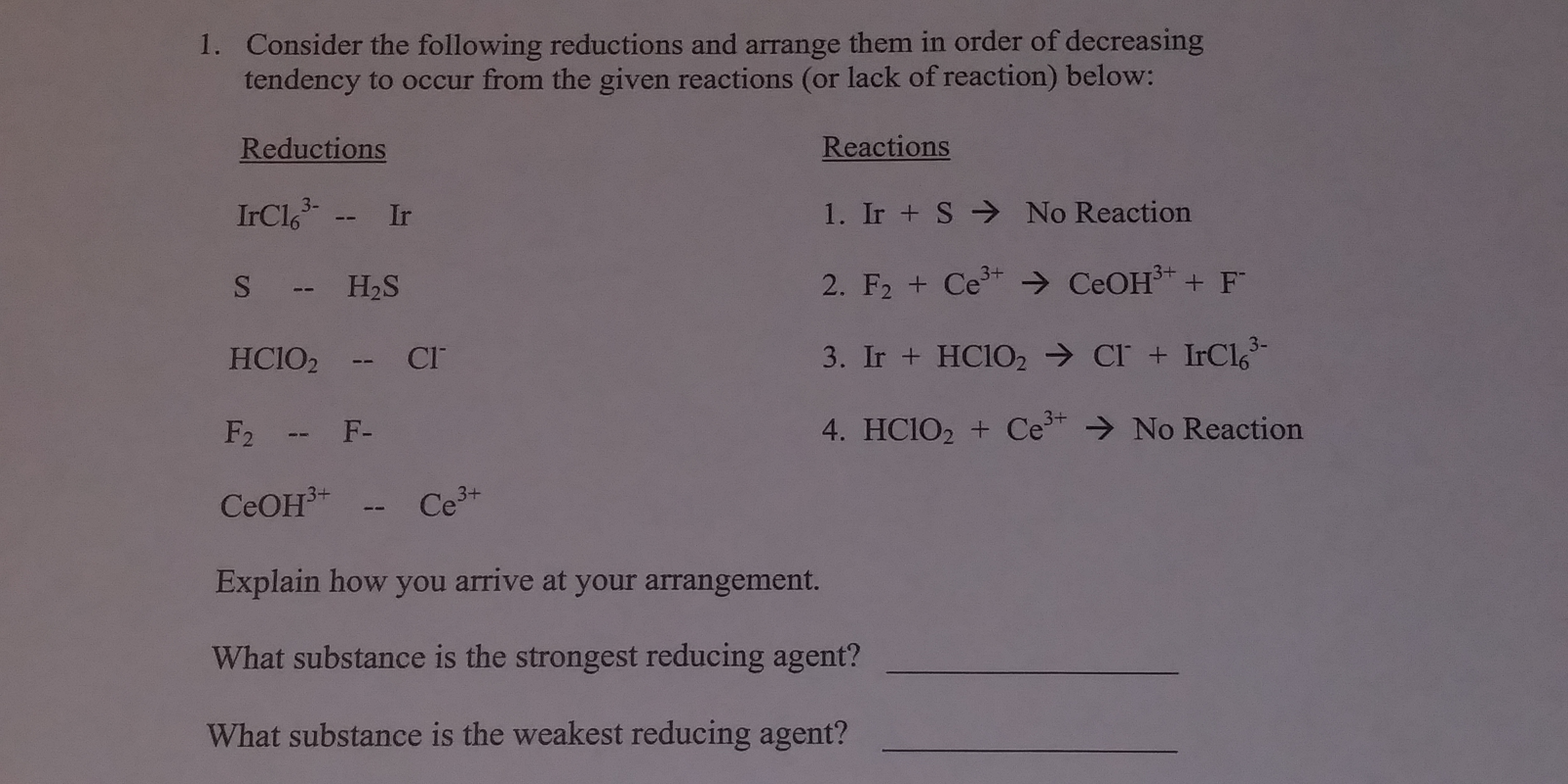Consider the following reductions and arrange them in order of decreasing
tendency to occur from the given reactions (or lack of reaction) below:
Reductions
1.
Reactions
IrCl63
I. Ir + S → No Reaction
H2S
HCIO2 cr
3. Ir + HC102 → CI. + 1rC163-
4. HCIO + Ce3tNo Reaction
Explain how you arrive at your arrangement.
What substance is the strongest reducing agent?
What substance is the weakest reducing agent?
