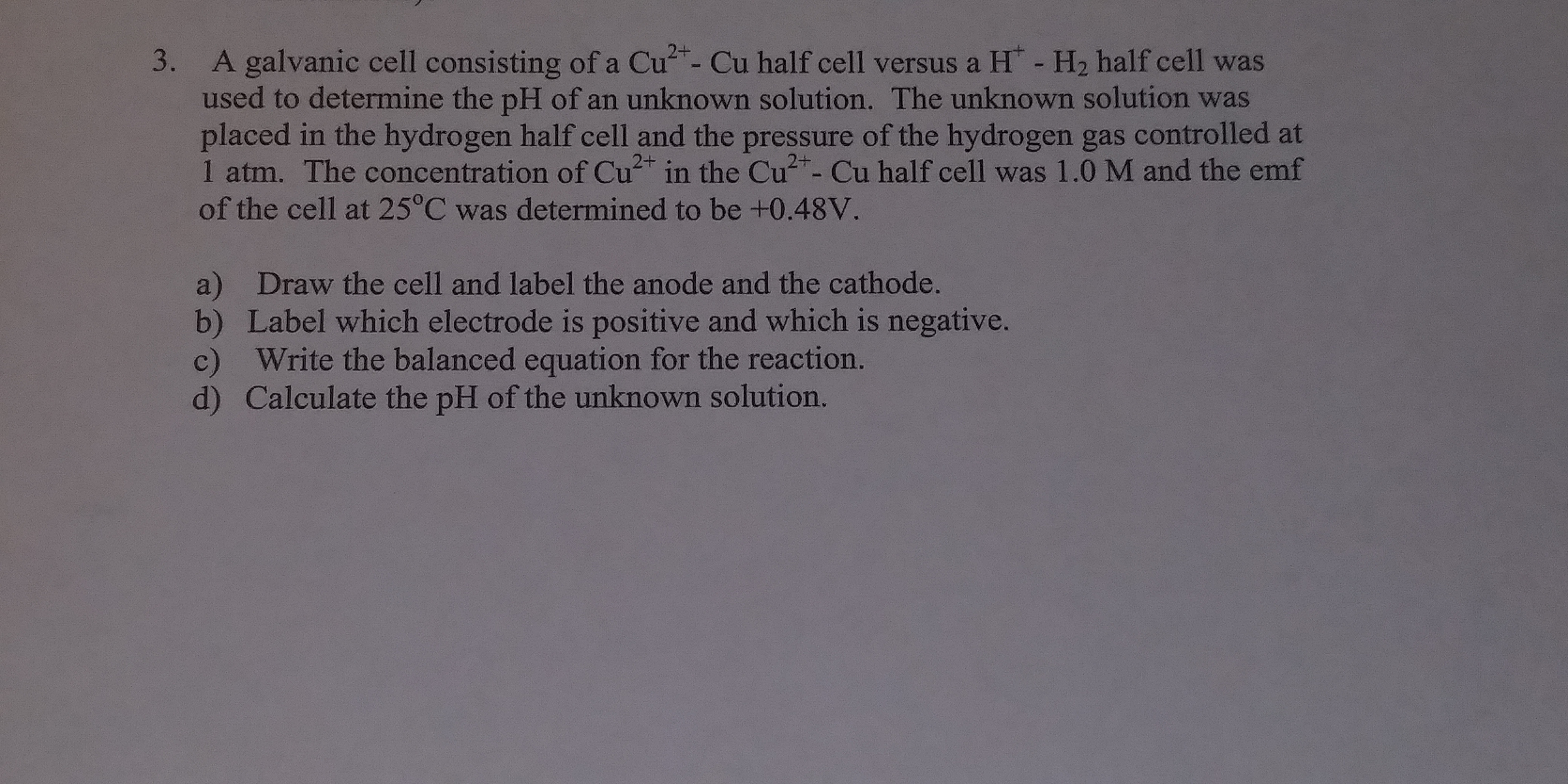 3. A galvanic cell consisting of a Cu- Cu half cell versus a H - H2 half cell was
used to determine the pH of an unknown solution. The unknown solution was
placed in the hydrogen half cell and the pressure of the hydrogen gas controlled at
1 atm. The concentration of Cu in the Cu+- Cu half cell was 1.0 M and the emf
of the cell at 25°C was determined to be +0.48V
a) Draw the cell and label the anode and the cathode.
b) Label which electrode is positive and which is negative.
c) Write the balanced equation for the reaction.
d) Calculate the pH of the unknown solution.
