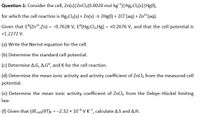 Question-1: Consider the cell, Zn(s)|ZnCl2(0.0020 mol kg)|Hg,Cl2(s)|Hg(l),
for which the cell reaction is Hg,Cl2(s) + Zn(s) → 2Hg(1) + 2CIF(aq) + Zn²*(aq).
Given that E°(Zn2+,Zn) = -0.7628 V, E°(Hg2Cl2,Hg) = +0.2676 V, and that the cell potential is
%3D
+1.2272 V.
(a) Write the Nernst equation for the cell.
(b) Determine the standard cell potential.
(c) Determine A,G, A,Gº, and K for the cell reaction.
(d) Determine the mean ionic activity and activity coefficient of ZnCl2 from the measured cell
potential.
(e) Determine the mean ionic activity coefficient of ZnCl2 from the Debye-Hückel limiting
law.
(f) Given that (dEcell/dT)p = -2.32 × 10-4 V K, calculate A,S and A,H.
