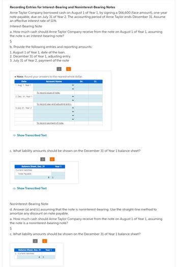 Recording Entries for Interest-Bearing and Noninterest-Bearing Notes
Anne Taylor Company borrowed cash on August 1 of Year 1, by signing a $66,600 (face amount), one-year
note payable, due on July 31 of Year 2. The accounting period of Anne Taylor ends December 31. Assume
an effective interest rate of 11%.
Interest-Bearing Note
a. How much cash should Anne Taylor Company receive from the note on August 1 of Year 1, assuming
the note is an interest-bearing note?
$
b. Provide the following entries and reporting amounts:
1. August 1 of Year 1, date of the loan.
2. December 31 of Year 1, adjusting entry.
3. July 31 of Year 2, payment of the note
• Note: Round your ans
Date
1. Aug. 1, Year 1
2. Dec. 31, Year 1
3. July 31, Year 2
Current liabilities
Note Payable
To record issue of note.
Show Transcribed Text
to the nearest whole dollar.
Account Name
To record year-end adjusting entry.
Balance Sheet, Dec. 31
To record payment of note.
3
c. What liability amounts should be shown on the December 31 of Year 1 balance sheet?
Show Transcribed Text
c. Current liabilities
→ $
Balance Sheet, Dec. 31 Year 1
÷ $
Dr.
Year 1
Noninterest-Bearing Note
d. Answer (a) and (c) assuming that the note is noninterest-bearing. Use the straight-line method to
amortize any discount on note pay
Cr.
a. How much cash should Anne Taylor Company receive from the note on August 1 of Year 1, assuming
the note is a noninterest-bearing note?
$
c. What liability amounts should be shown on the December 31 of Year 1 balance sheet?