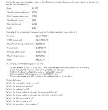 Doyle & Company uses a standard costing system. The firm provides the following information about the standard cost
per unit for their only product:
Price
$120.00
Variable manufacturing costs $80.00
Fixed manufacturing costs
$20.00
Variable selling costs
$3.00
Fixed selling costs
$12.00
Profit
$5.00
During April, the firm's accounting system reported the following actual income statement:
Revenue
$2,410,740.00
COGS (at standard)
$2,040,000.00
Plus: Manufacturing cost variances $(8,830.00)
Gross margin
$361,910.00
SGA cost (at standard)
$301,200.00
$(9,457.50)
$51,252.50
Plus: SGA cost variances
Profit
The firm provides the following additional data:
• For April, the firm planned to make 20,000 units and did not plan to increase or decrease its inventory.
• During April, 20,600 units were made but only 20,400 units were sold.
• The firm's fixed overhead spending variance was $3,000 F for April.
• The firm's variable SGA cost variance was $5,107.50 U for April.
• The firm allocates variable SGA costs using the number of units as its cost driver.
Find the following:
What is the contribution margin per unit?
What is the gross margin per unit?
What is the budgeted profit?
What is the flexible budget profit under the gross margin format?
What is the flexible budget profit under the contribution margin format?
What is the sales volume variance?
What is the sales price variance?
What is the production volume variance?