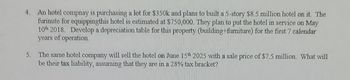 4. An hotel compnay is purchasing a lot for $350k and plans to built a 5-story $8.5 million hotel on it. The
furinute for equippingthis hotel is estimated at $750,000. They plan to put the hotel in service on May
10th 2018. Develop a depreciation table for this property (building+furniture) for the first 7 calendar
years of operation.
5. The same hotel company will sell the hotel on June 15th 2025 with a sale price of $7.5 million. What will
be their tax liability, assuming that they are in a 28% tax bracket?