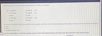 Beginning inventory and purchases and sales data for T-shirts are as follows:
Apr. 3 Inventory
11 Purchase
14 Sale
21 Purchase
25 Sale
24 units @
26 units@
36 units
18 units @
20 units
$10
$12
$15
Assuming the business maintains a periodic inventory system, determine the cost of merchandise sold and ending Inventory under the following assumptions:
a. FIFO
b. LIFO
c. Weighted average cost
In your computations, round the average cost per unit to two decimal places and round your final answers to the nearest dollar.
Weinhted