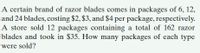 A certain brand of razor blades comes in packages of 6, 12,
and 24 blades, costing $2, $3, and $4 per package, respectively.
A store sold 12 packages containing a total of 162 razor
blades and took in $35. How many packages of each type
were sold?
