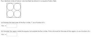 Four identical circles of radius r are inscribed (as shown) in a square of side x feet.
88
(a) Express the total area of the four circles, T, as a function of x.
T(x) =
(b) Consider the region inside the square, but outside the four circles. Find a formula for the area of this region, A, as a function of x.
A(x)
=