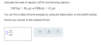 Calculate the heat of reaction AH for the following reaction:
2 HCl(g) + Br,(g)→2 HBr(g) + Cl,(g)
You can find a table of bond energies by using the Data button on the ALEKS toolbar.
Round your answer to the nearest kJ/mol.
kJ
?
mol
