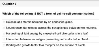 Question 1
Which of the following IS NOT a form of cell-to-cell communication?
Release of a steroid hormone by an endocrine gland.
Neurotransmitter release across the synaptic gap between two neurons.
O Harvesting of light energy by mesophyll cell chloroplasts in a leaf.
Interaction between an antigen presenting cell and a helper T-cell.
Binding of a growth factor to a receptor on the surface of a cell.