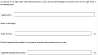 An object 1.30 cm high is held 3.00 cm from a person's cornea, and its reflected image is measured to be 0.167 cm high. What is
the magnification?
magnification:
Where is the image?
image distance:
cm
Find the magnitude of the radius of curvature of the convex mirror formed by the cornea.
magnitude of radius of curvature:
cm
