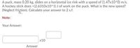 A puck, mass 0.20 kg, slides on a horizontal ice rink with a speed of (1.47x10^0) m/s.
A hockey stick does +(2.6310x10^1) J of work on the puck. What is the new speed?
(Neglect friction). Calculate your answer to 2 s.f.
Note:
Your Answer:
x10
Answer
