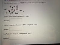 1.
Consider a stereoisomer of 2,3,4-trihydroxybutanoic acid given below,
ОН О
HO,
4.
HO,
H.
HH
HO.
1. How many chiral centers does it have?
Answer:
2. How many stereoisomers will this compound have?
Answer:
3. What is the absolute configuration of C3?
Answer:
