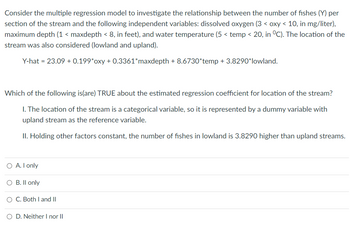 Consider the multiple regression model to investigate the relationship between the number of fishes (Y) per
section of the stream and the following independent variables: dissolved oxygen (3 < oxy < 10, in mg/liter),
maximum depth (1 < maxdepth < 8, in feet), and water temperature (5< temp < 20, in °C). The location of the
stream was also considered (lowland and upland).
Y-hat = 23.09 + 0.199*oxy + 0.3361*maxdepth +8.6730*temp + 3.8290* lowland.
Which of the following is(are) TRUE about the estimated regression coefficient for location of the stream?
1. The location of the stream is a categorical variable, so it is represented by a dummy variable with
upland stream as the reference variable.
II. Holding other factors constant, the number of fishes in lowland is 3.8290 higher than upland streams.
O A. I only
O B. II only
O C. Both I and II
O D. Neither I nor II