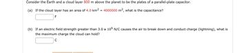 Consider the Earth and a cloud layer 800 m above the planet to be the plates of a parallel-plate capacitor.

(a) If the cloud layer has an area of 4.0 km² = 4000000 m², what is the capacitance?
[Input box for answer] F

(b) If an electric field strength greater than 3.0 × 10⁶ N/C causes the air to break down and conduct charge (lightning), what is the maximum charge the cloud can hold?
[Input box for answer] C