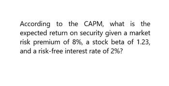 According to the CAPM, what is the
expected return on security given a market
risk premium of 8%, a stock beta of 1.23,
and a risk-free interest rate of 2%?