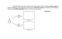 When the diene shown below reacts with one equivalent of HCI, a different major product is
observed depending on the temperature of the reaction. Fill in the structures of Product A and Product B.
Then, give a detailed explanation of how you arrived at your answers.
Explanation:
HCI
0 °C
Product A
HCI
50 °C
Product B
