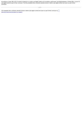 According to a study, 85% of K-12 schools or districts in a country use digital content such as ebooks, audio books, and digital textbooks. Of these 85%, 4 out of 10
use digital content as part of their curriculum. Find the probability that a randomly selected school or district uses digital content and uses it as part of their
curriculum.
The probability that a randomly selected school or district uses digital content and uses it as part of their curriculum is.
(Round three decimal places as needed.)