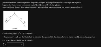 Jessica and Matthew are running toward the point P along the straight paths that make a fixed angle of 0 (Figure 1).
Suppose that Matthew runs with velocity v₁ (m/s) and Jessica with velocity v₂ (m/s).
Let f(x, y) be the distance from Matthew to Jessica when Matthew is a meters from P and Jessica is y meters from P.
FIGURE 1
Show that f(x, y) =√x² + y² - 2xy cos 0.
• Assume that 0 = π/3. Use the Chain Rule to determine the rate at which the distance between Matthew and Jessica is changing when
x = 18, y = 13, va = 2 m/s, and v₂ = 5 m/s.
df
dt