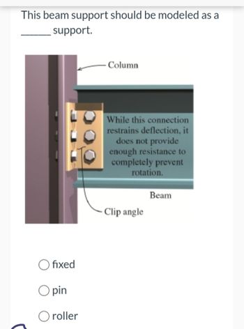 This beam support should be modeled as a
support.
fixed
O pin
roller
Column
While this connection
restrains deflection, it
does not provide
enough resistance to
completely prevent
rotation.
- Clip angle
Beam