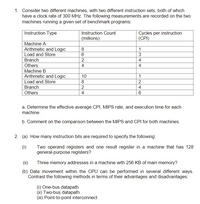 1. Consider two different machines, with two different instruction sets, both of which
have a clock rate of 300 MHz. The following measurements are recorded on the two
machines running a given set of benchmark programs:
Instruction Type
Instruction Count
Cycles per instruction
(CPI)
(millions)
Machine A
Arithmetic and Logic
Load and Store
8
1
3
Branch
2
4
Others
4
4
Machine B
Arithmetic and Logic
Load and Store
Branch
Others
10
1
8
2
4
4
6
a. Determine the effective average CPI, MIPS rate, and execution time for each
machine.
b. Comment on the comparison between the MIPS and CPI for both machines.
2. (a) How many instruction bits are required to specify the following:
(i)
Two operand registers and one result register in a machine that has 128
general-purpose registers?
(ii)
Three memory addresses in a machine with 256 KB of main memory?
(b) Data movement within the CPU can be performed in several different ways.
Contrast the following methods in terms of their advantages and disadvantages:
(i) One-bus datapath
(ii) Two-bus datapath
(iii) Point-to-point interconnect
