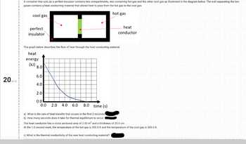 20 of 20
I
A container that acts as a perfect insulator contains two compartments, one containing hot gas and the other cool gas as illustrated in the diagram below. The wall separating the two
1
gases contains a heat conducting material that allows heat to pass from the hot gas to the cool gas.XO OXO OXO OXO OXO OXO O
1
1
hot gas
FENN FENNEEN
cool gas
perfect
insulator
erial.
The graph below describes the flow of heat through the heat conducting material.
heat
energy
(kJ) 8.0
NC
6.0
4.0
1
2.0
1
0.0
I
0.0 2.0 4.0 6.0 8.0 time (s)
14
1
a) What is the rate of heat transfer that occurs in the first 2 seconds.
b) How many seconds does it take for thermal equilibrium to occur.
The heat conductor has a cross sectional area of 2.00 m² and a thickness of 20.0 cm.
103000:
1
At the 1.0 second mark, the temperature of the hot gas is 350.0 K and the temperature of the cool gas is 300.0 K.
c) What is the thermal conductivity of the new heat conducting material?
heat
conductor
OKROVO
ENV