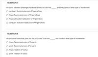 QUESTION 7
The joints between phalanges have the structural SUBTYPE
, and they conduct what type of movement?
condylar; flexion/extension of fingers/ltoes
O hinge; flexion/extension of fingers/ltoes
hinge; abduction/adduction of fingers/Itoes
condylar; abduction/adduction of fingers/ltoes
QUESTION 8
The proximal radioulnar joint has the structural SUBTYPE
and conduct what type of movement?
hinge; flexion/extension of forearm
pivot; flexion/extension of forearm
hinge; rotation of radius
O pivot; rotation of radius
