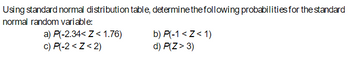 Using standard normal distribution table, determine the following probabilities for the standard
normal random variable:
a) P(-2.34<Z<1.76)
c) P(-2<Z<2)
b) P(-1 <Z<1)
d) P(Z > 3)