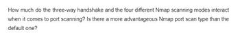 How much do the three-way handshake and the four different Nmap scanning modes interact when it comes to port scanning? Is there a more advantageous Nmap port scan type than the default one?