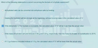 Which of the following statements is correct concerning the formula of a hydrate experiment?
All hydrated salts can be converted into anhydrous salts by heating
O Heating the hydrated salt too strongly at the beginning, will lead to a decrease in the calculated value of "x".
20
If the dehydration of the hydrate is incomplete, the calculated value of x" will be lower than the actual value.
If the mass of hydrated salt and H20 are 0.59 g and 0.24 g, respectively, then the mass % of water of crystallization is 29 %.
O If1.1g of alum is recorded instead of 1.0 g, the calculated value of "x" will be lower than the actual value.
