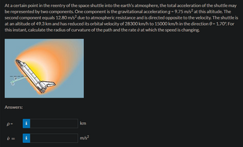 At a certain point in the reentry of the space shuttle into the earth's atmosphere, the total acceleration of the shuttle may
be represented by two components. One component is the gravitational acceleration g = 9.75 m/s² at this altitude. The
second component equals 12.80 m/s² due to atmospheric resistance and is directed opposite to the velocity. The shuttle is
at an altitude of 49.3 km and has reduced its orbital velocity of 28300 km/h to 15000 km/h in the direction = 1.70°. For
this instant, calculate the radius of curvature of the path and the rate at which the speed is changing.
Answers:
p=
i =
Mi
km
m/s²