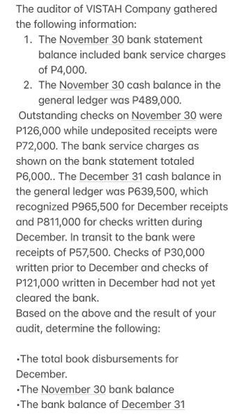 The auditor of VISTAH Company gathered
the following information:
1. The November 30 bank statement
balance included bank service charges
of P4,000.
2. The November 30 cash balance in the
general ledger was P489,000.
Outstanding checks on November 30 were
P126,000 while undeposited receipts were
P72,000. The bank service charges as
shown on the bank statement totaled
P6,000.. The December 31 cash balance in
the general ledger was P639,500, which
recognized P965,500 for December receipts
and P811,000 for checks written during
December. In transit to the bank were
receipts of P57,500. Checks of P30,000
written prior to December and checks of
P121,000 written in December had not yet
cleared the bank.
Based on the above and the result of your
audit, determine the following:
•The total book disbursements for
December.
•The November 30 bank balance
•The bank balance of December 31