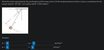 Write the vector expression for the acceleration a of the mass center G of the simple pendulum in both n-t and x-y coordinates for the
instant when 0 = 49° if = 1.61 rad/sec and 0 = 4.350 rad/sec².
Answers:
a = (i
a=( i
in
0
en +
it i
MI
et) ft/sec²
j) ft/sec²