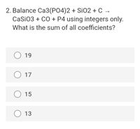 2. Balance Ca3(PO4)2 + Si02 + C →
CaSiO3 + CO + P4 using integers only.
What is the sum of all coefficients?
O 19
O 17
O 15
O 13
