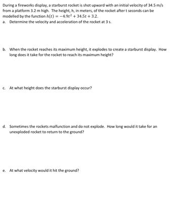 During a fireworks display, a starburst rocket is shot upward with an initial velocity of 34.5 m/s
from a platform 3.2 m high. The height, h, in meters, of the rocket after t seconds can be
modelled by the function h(t) = −4.9t² + 34.5t + 3.2.
a. Determine the velocity and acceleration of the rocket at 3 s.
b. When the rocket reaches its maximum height, it explodes to create a starburst display. How
long does it take for the rocket to reach its maximum height?
C. At what height does the starburst display occur?
d. Sometimes the rockets malfunction and do not explode. How long would it take for an
unexploded rocket to return to the ground?
e. At what velocity would it hit the ground?