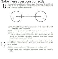 Solve these questions correctly
i)
Two spherical celestial objects, call them A and B have mass M1 and M2 with
radius R1 and R2 respectively. Initially they are at a distance d from each
other. Now solve the following problems.
d
В
(a) What would be the gravitational acceleration on the surface of object A
? You should ignore B's presence
(b) Find the escape velocity of object B. Again ignore A's presence.
(c) Now lets say these two objects, A & B start to move towards each other
dude to mutual gravitational attraction. Find the time when they will
collide with each other. Express you answers in terms of the given pa-
rameters and any universal constant.
ii)
A 65 kg person jumps from a window to a fire net 18 m below, which stretches
the net 1.1 m. Assuming the net behaves like a simple spring, solve the fol-
lowing problems.
(a) How much it would stretch if the same person was lying in it ?
(b) How much it would stretch if the same person jumped from a height of
35 m ?
