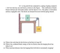 M= 2.3 kg and 2M are connected to a spring of spring constant k
= 180 N/m that has one end fixed, as shown in the Figure The coefficient of kinetic
friction between the horizontal surface and the block is 0.12. The pulley is frictionless
and has a negligible mass. The blocks are released fromrest with the spring relaxed.
M
2M
(a) What is the work done by the friction on the block of mass M?
(b) What is the combined kinetic energy of the two blocks when the hanging block has
fallen 8 cm?
(c) What maximum distance does the hanging block fall before momentarily stopping?
