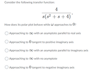 Consider the following transfer function:
4
s(s? +s + 4)"
How does its polar plot behave while W approaches to 0?
Approaching to o with an asymptote parallel to real axis
Approaching to 0 tangent to positive imaginary axis
Approaching to O0 with an asymptote parallel to imaginary axis
Approaching to o with no asymptote
Approaching to 0 tangent to negative imaginary axis
