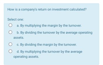 How is a company's return on investment calculated?
Select one:
a. By multiplying the margin by the turnover.
b. By dividing the turnover by the average operating
assets.
c. By dividing the margin by the turnover.
О
О
d. By multiplying the turnover by the average
operating assets.