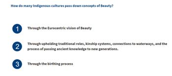 How do many Indigenous cultures pass down concepts of Beauty?
1
Through the Eurocentric vision of Beauty
2
Through upholding traditional roles, kinship systems, connections to waterways, and the
process of passing ancient knowledge to new generations.
3 Through the birthing process