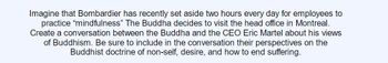 Imagine that Bombardier has recently set aside two hours every day for employees to
practice "mindfulness" The Buddha decides to visit the head office in Montreal.
Create a conversation between the Buddha and the CEO Eric Martel about his views
of Buddhism. Be sure to include in the conversation their perspectives on the
Buddhist doctrine of non-self, desire, and how to end suffering.