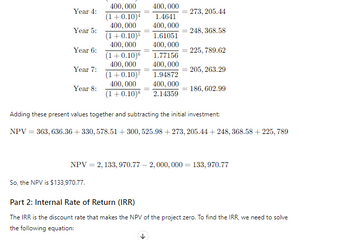 Year 4:
400,000 400,000
(1+0.10)4 1.4641
400,000 400,000
273, 205.44
Year 5:
248, 368.58
(1+0.10)5 1.61051
Year 6:
Year 7:
Year 8:
400,000 400,000
(1+0.10)6 1.77156
400,000 400,000
(1+0.10)7 1.94872
400,000 400,000
(1+0.10)8 2.14359
225, 789.62
=205, 263.29
= 186, 602.99
Adding these present values together and subtracting the initial investment:
NPV 363, 636.36 + 330, 578.51 +300, 525.98 +273, 205.44 + 248, 368.58 +225,789.
NPV = 2,133,970.77-2, 000, 000 = 133,970.77
So, the NPV is $133,970.77.
Part 2: Internal Rate of Return (IRR)
The IRR is the discount rate that makes the NPV of the project zero. To find the IRR, we need to solve
the following equation: