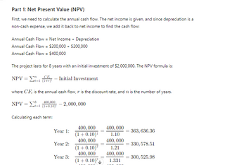 Part 1: Net Present Value (NPV)
First, we need to calculate the annual cash flow. The net income is given, and since depreciation is a
non-cash expense, we add it back to net income to find the cash flow:
Annual Cash Flow = Net Income + Depreciation
Annual Cash Flow = $200,000+ $200,000
Annual Cash Flow = $400,000
The project lasts for 8 years with an initial investment of $2,000,000. The NPV formula is:
CE
NPV - Initial Investment
=
t=1
where CF, is the annual cash flow, is the discount rate, and 12 is the number of years.
NPV=
400,000
- 2,000,000
t=1 (1+0.10)
Calculating each term:
Year 1:
Year 2:
Year 3:
400,000
(1+0.10)1
400,000
(1+0.10)²
400,000
(1+0.10)
400,000
1.10
400,000
363, 636.36
330, 578.51
1.21
400,000
=
300, 525.98
1.331