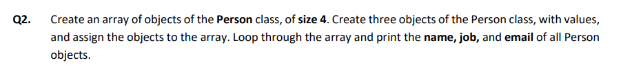 Q2.
Create an array of objects of the Person class, of size 4. Create three objects of the Person class, with values,
and assign the objects to the array. Loop through the array and print the name, job, and email of all Person
objects.