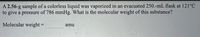 A 2.56-g sample of a colorless liquid was vaporized in an evacuated 250.-mL flask at 121°C
to give a pressure of 786 mmHg. What is the molecular weight of this substance?
Molecular weight =
amu
