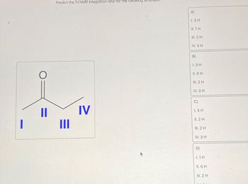 I
O
11
Predict the ¹H NMR integration ratio for the following
III
IV
A)
1.3 H
II. 1 H
III. 2 H
IV. 3 H
B)
1.3 H
II. O H
III. 2 H
IV. 3 H
C)
1.3 H
II. 2 H
III. 2 H
IV. 3 H
D)
1.1H
II. OH
III. 2 H