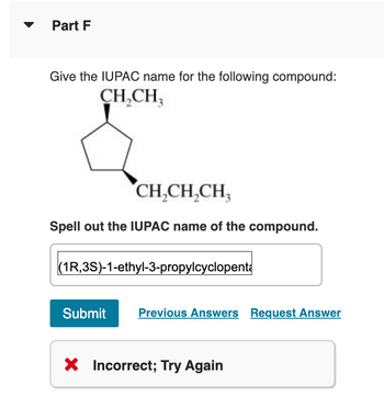 Part F
Give the IUPAC name for the following compound:
CH₂CH₂
CH₂CH₂CH,
Spell out the IUPAC name of the compound.
(1R,3S)-1-ethyl-3-propylcyclopenta
Submit Previous Answers Request Answer
X Incorrect; Try Again