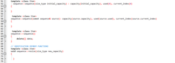 51
ភី ៥ គឺ មា ន ៤ គឺ ៖ & ន ជ ~ [
0 0
52
53
55
57
58
60
61
63
64
65
66
67
68
69
70
71
72
73
74
75
template <class Item>
sequence::sequence (size_type initial_capacity) : capacity (initial_capacity), used (0), current_index (0)
{
}
template <class Item>
sequence::sequence (const sequence& source): capacity (source.capacity), used (source.used), current_index(source.current_index)
{
}
template <class Item>
sequence::~sequence()
delete[] data;
// MODIFICATION MEMBER FUNCTIONS
template <class Item>
void sequence::resize (size_type new_capacity)